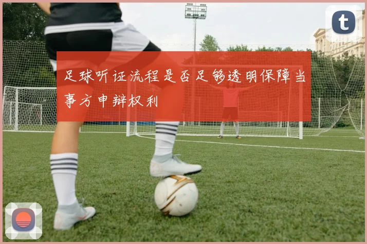 足球听证流程是否足够透明保障当事方申辩权利